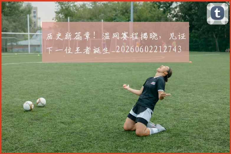 历史新篇章！温网赛程揭晓，见证下一位王者诞生_20260602212743