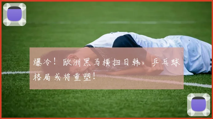 爆冷!欧洲黑马横扫日韩,乒乓球格局或将重塑!