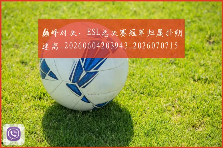 巅峰对决,ESL总决赛冠军归属扑朔迷离_20260604203943_20260707150106