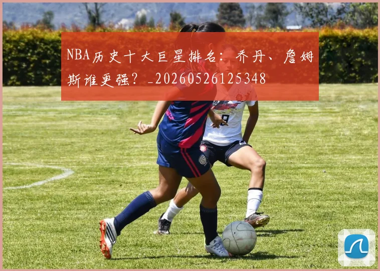 NBA历史十大巨星排名:乔丹、詹姆斯谁更强?_20260526125348