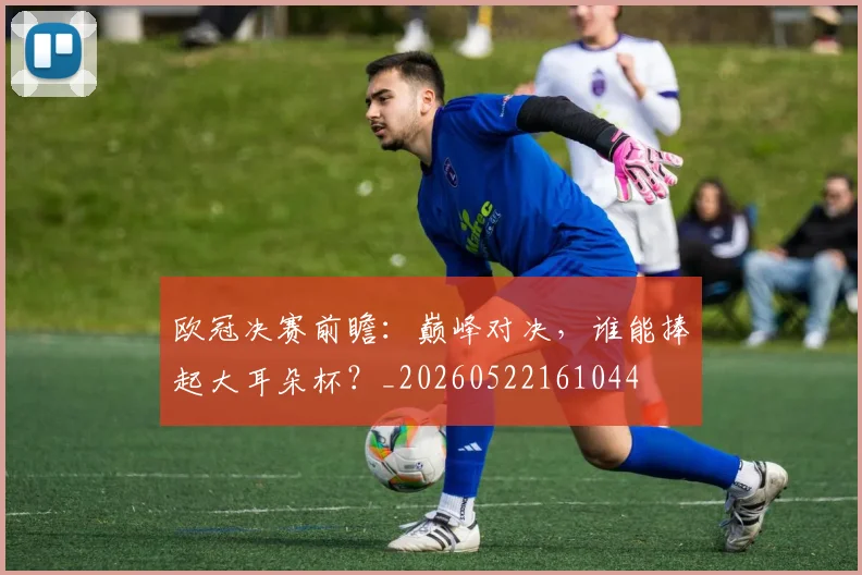 欧冠决赛前瞻:巅峰对决,谁能捧起大耳朵杯?_20260522161044