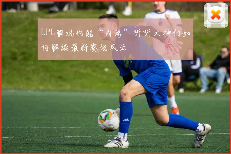 LPL解说也能“内卷”听听大神们如何解读最新赛场风云