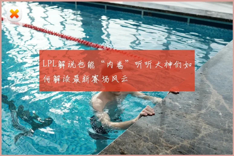 LPL解说也能“内卷”听听大神们如何解读最新赛场风云