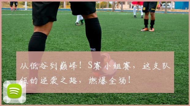 从低谷到巅峰!S赛小组赛,这支队伍的逆袭之路,燃爆全场!