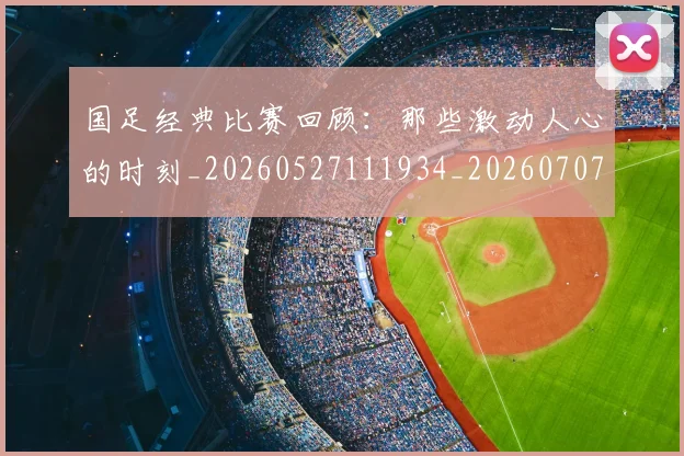 国足经典比赛回顾：那些激动人心的时刻_20260527111934_20260707015645