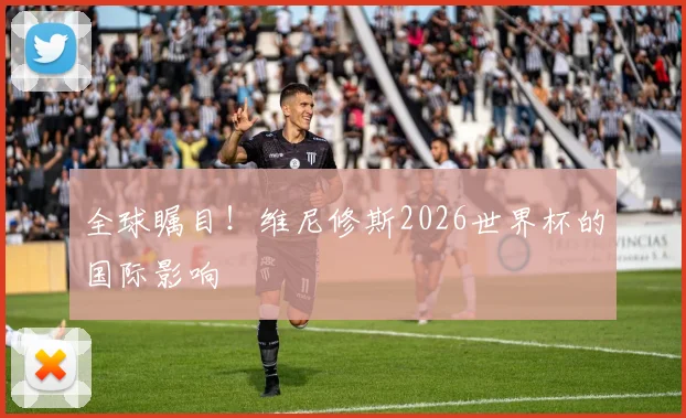 全球瞩目！维尼修斯2026世界杯的国际影响
