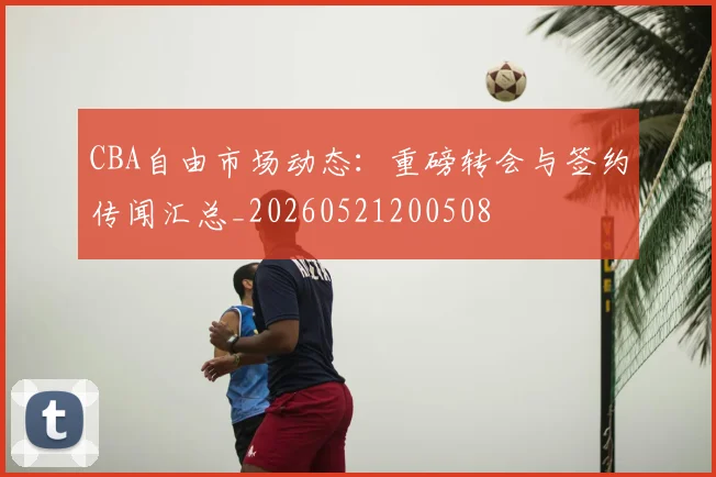 CBA自由市场动态：重磅转会与签约传闻汇总_20260521200508